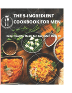 The 5-Ingredient Cookbook for Men: Easy, Healthy Meals for Busy Men Over 30