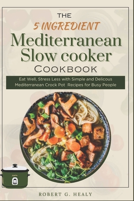 The 5 ingredient Mediterranean Slow Cooker Cookbook: Eat Well, Stress Less with Simple and Delicous Mediterranean crock pot Recipes for Busy People, For beginners and for family - Healy, Robert G