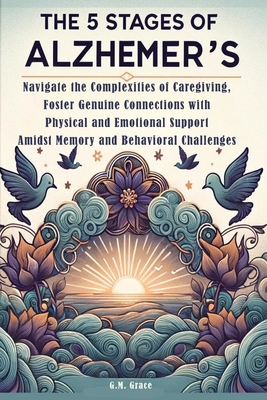 The 5 Stages of Alzheimer's: Navigate the Complexities of Caregiving, Foster Genuine Connections with Physical and Emotional Support Amidst Memory and Behavioral Challenges - Grace, G M