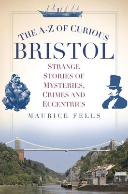 The A-Z of Curious Bristol: Strange Stories of Mysteries, Crimes and Eccentrics - Fells, Maurice