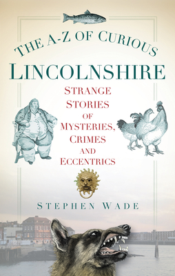 The A-Z of Curious Lincolnshire: Strange Stories of Mysteries, Crimes and Eccentrics - Wade, Stephen