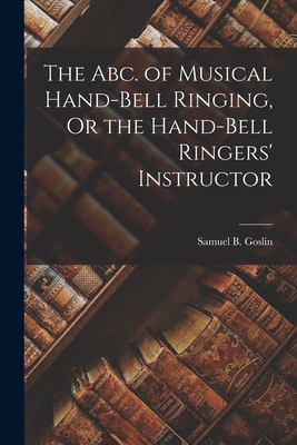 The Abc. of Musical Hand-Bell Ringing, Or the Hand-Bell Ringers' Instructor - Goslin, Samuel B