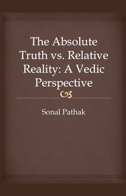 The Absolute Truth vs. Relative Reality: A Vedic Perspective - Pathak, Sonal