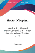 The Act Of Baptism: A Critical And Historical Inquiry Concerning The Proper Administration Of The Rite (1876)