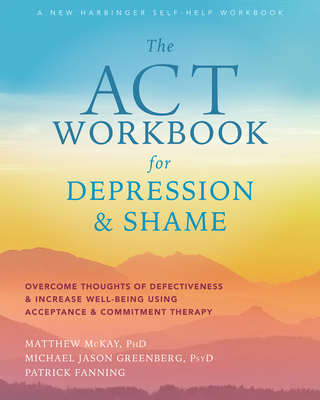 The ACT Workbook for Depression and Shame: Overcome Thoughts of Defectiveness and Increase Well-Being Using Acceptance and Commitment Therapy - McKay, Matthew, PhD, and Greenberg, Michael Jason, PsyD, and Fanning, Patrick
