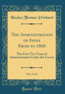 The Administration of India from to 1868, Vol. 1 of 2: The First Ten Years of Administration Under the Crown (Classic Reprint)