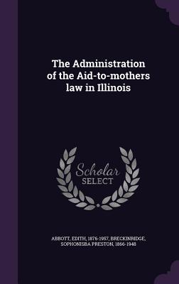 The Administration of the Aid-to-mothers law in Illinois - Abbott, Edith, and Breckinridge, Sophonisba Preston