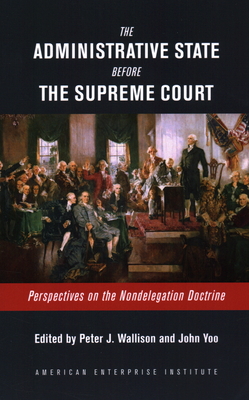 The Administrative State Before the Supreme Court: Perspectives on the Nondelegation Doctrine - Wallison, Peter J (Editor), and Yoo, John (Editor)