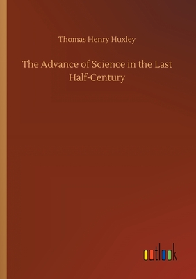 The Advance of Science in the Last Half-Century - Huxley, Thomas Henry