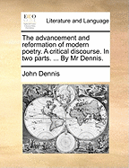 The Advancement and Reformation of Modern Poetry. a Critical Discourse. in Two Parts. ... by MR Dennis.