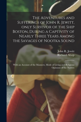 The Adventures and Sufferings of John R. Jewitt, Only Survivor of the Ship Boston, During a Captivity of Nearly Three Years Among the Savages of Nootka Sound [microform]: With an Account of the Manners, Mode of Living and Religious Opinions of The... - Jewitt, John R (John Rodgers) 1783- (Creator), and Alsop, Richard 1761-1815