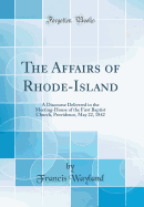 The Affairs of Rhode-Island: A Discourse Delivered in the Meeting-House of the First Baptist Church, Providence, May 22, 1842 (Classic Reprint)