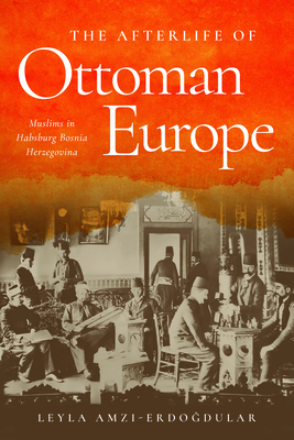 The Afterlife of Ottoman Europe: Muslims in Habsburg Bosnia Herzegovina - Amzi-Erdogdular, Leyla