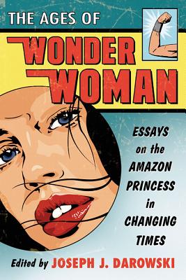 The Ages of Wonder Woman: Essays on the Amazon Princess in Changing Times - Darowski, Joseph J (Editor)