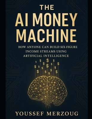 The AI Money Machine: How Anyone Can Build Six-Figure Income Streams Using Artificial Intelligence - Merzoug, Youssef