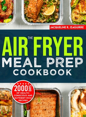The Air Fryer Meal Prep Cookbook: 2000 Days of Health-Conscious and Nutrient-Rich Recipes with a 4-Week Step By Step Meal Prep to Hone Your Culinary Adventure - Izaguirre, Jacqueline R