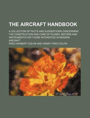 The Aircraft Handbook; A Collection of Facts and Suggestions Concerning the Construction and Care of Planes, Motors and Instruments for Those Interested in Modern Aircraft - Colvin, Fred Herbert