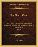 The Ajmere Code: Comprising The Bengal Regulations, The Local Acts Of The Governor General In Council (1893)