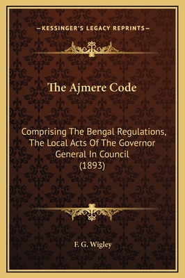 The Ajmere Code: Comprising the Bengal Regulations, the Local Acts of the Governor General in Council (1893) - Wigley, F G