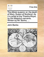 The Albion Queens: Or, the Death of Mary, Queen of Scotland. as It Is Acted at the Theatre-Royal, by His Majesty's Servants. Written by Mr. Banks, ...
