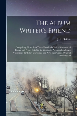 The Album Writer's Friend [microform]: Comprising More Than Three Hundred Choice Selections of Peotry and Prose, Suitable for Writing in Autograph Albums, Valentines, Birthday, Christmas and New Year Cards, Original and Selected - Ogilvie, J S (John Stuart) 1843-1910 (Creator)