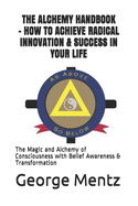 The Alchemy Handbook - How to Achieve Radical Innovation & Success in Your Life: The Magic and Alchemy of Consciousness with Belief Awareness & Transformation