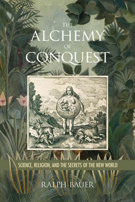 The Alchemy of Conquest: Science, Religion, and the Secrets of the New World - Bauer, Ralph, and Brickhouse, Anna (Editor), and Gruesz, Kirsten Silva (Editor)
