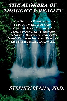 The Algebra of Thought & Reality: A New Operator Formulation for Classical & Quantum Logic Obviating Logic Paradoxes & Godel's Undecidability Theorem; And Giving a Mathematical Basis for Plato's Theory of Ideas, and Reality - The Standard Model of... - Blaha, Stephen