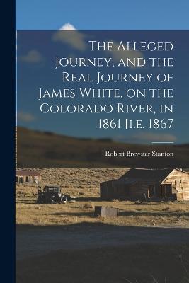 The Alleged Journey, and the Real Journey of James White, on the Colorado River, in 1861 [i.e. 1867 - Stanton, Robert Brewster