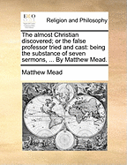 The Almost Christian Discovered; Or the False Professor Tried and Cast: Being the Substance of Seven Sermons, ... by Matthew Mead