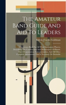 The Amateur Band Guide And Aid To Leaders: A Reference Book For All Wind Instrument Players, Describing The Construction And Maintenance Of Bands, Their Organization, Instrumentation, And All Other Complete Information That Is Necessary Or Desirable - Goldman, Edwin Franko