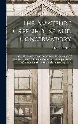 The Amateur's Greenhouse and Conservatory: A Handy Guide to the Construction and Management of Planthouses, and the Selection, Cultivation, and Improvement of Ornamental Greenhouse and Conservatory Plants - Hibberd, Shirley