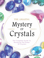 The Amazing Mystery Of Crystals: The Complete Guide To Revealing The Power Of Crystals