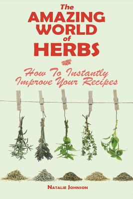 The Amazing World Of Herbs: How To Instantly Improve Your Recipes - Johnson, Natalie