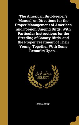 The American Bird-keeper's Manual; or, Directions for the Proper Management of American and Foreign Singing Birds. With Particular Instructions for the Breeding of Canary Birds, and the Proper Treatment of Their Young. Together With Some Remarks Upon... - Mann, James, Sir