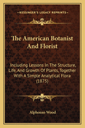 The American Botanist And Florist: Including Lessons In The Structure, Life, And Growth Of Plants, Together With A Simple Analytical Flora (1875)