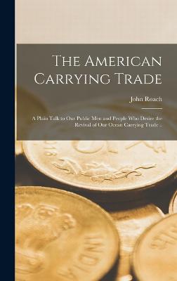 The American Carrying Trade: A Plain Talk to our Public men and People who Desire the Revival of our Ocean Carrying Trade .. - Roach, John