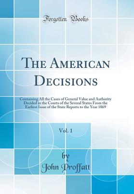 The American Decisions, Vol. 1: Containing All the Cases of General Value and Authority Decided in the Courts of the Several States from the Earliest Issue of the State Reports to the Year 1869 (Classic Reprint) - Proffatt, John