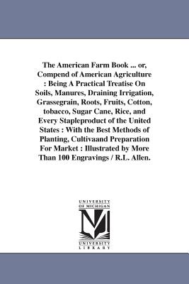 The American Farm Book ... or, Compend of American Agriculture: Being A Practical Treatise On Soils, Manures, Draining Irrigation, Grassegrain, Roots, Fruits, Cotton, tobacco, Sugar Cane, Rice, and Every Stapleproduct of the United States: With the... - Allen, Richard Lamb