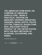 The American Farm Book, Or, Compend of American Agriculture: Being a Practical Treatise on Soils, Manures, Draining Irrigation, Grasses, Grain, Roots, Fruits, Cotton, Tobacco, Sugar Cane, Rice, and Every Staple Product of the United States: With