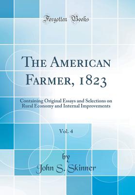 The American Farmer, 1823, Vol. 4: Containing Original Essays and Selections on Rural Economy and Internal Improvements (Classic Reprint) - Skinner, John S