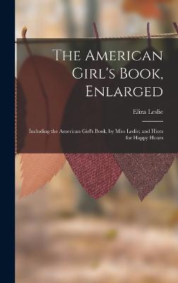 The American Girl's Book, Enlarged: Including the American Girl's Book, by Miss Leslie; and Hints for Happy Hours - Leslie, Eliza