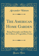 The American Home Garden: Being Principles and Rules for the Culture of Vegetables, Fruits (Classic Reprint)
