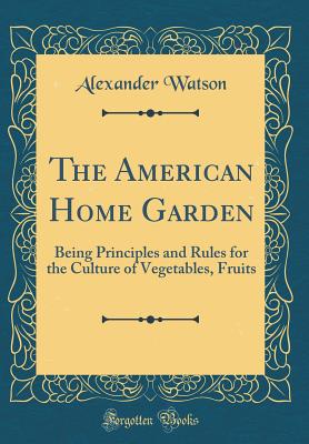 The American Home Garden: Being Principles and Rules for the Culture of Vegetables, Fruits (Classic Reprint) - Watson, Alexander