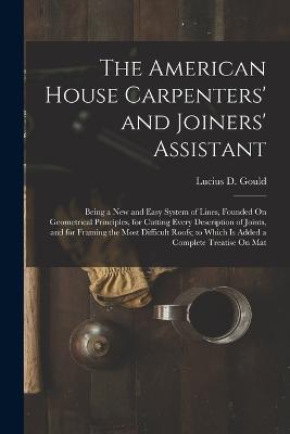The American House Carpenters' and Joiners' Assistant: Being a New and Easy System of Lines, Founded On Geometrical Principles, for Cutting Every Description of Joints, and for Framing the Most Difficult Roofs; to Which Is Added a Complete Treatise On Mat - Gould, Lucius D