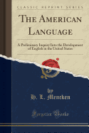 The American Language: A Preliminary Inquiry Into the Development of English in the United States (Classic Reprint)