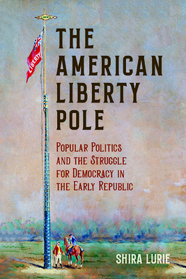 The American Liberty Pole: Popular Politics and the Struggle for Democracy in the Early Republic - Lurie, Shira