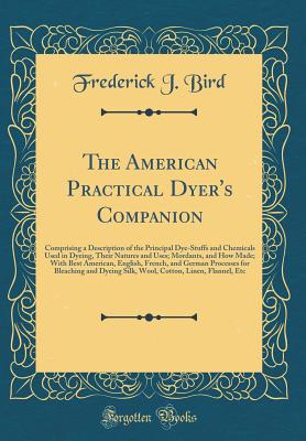 The American Practical Dyer's Companion: Comprising a Description of the Principal Dye-Stuffs and Chemicals Used in Dyeing, Their Natures and Uses; Mordants, and How Made; With Best American, English, French, and German Processes for Bleaching and Dyeing - Bird, Frederick J