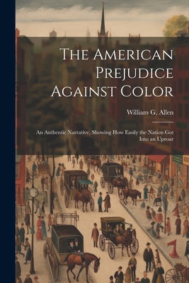 The American Prejudice Against Color: An Authentic Narrative, Showing How Easily the Nation Got into an Uproar - Allen, William G