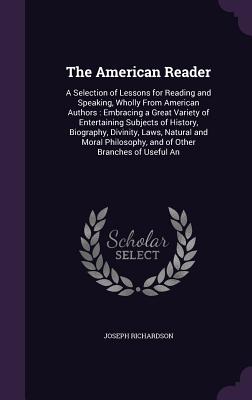 The American Reader: A Selection of Lessons for Reading and Speaking, Wholly From American Authors: Embracing a Great Variety of Entertaining Subjects of History, Biography, Divinity, Laws, Natural and Moral Philosophy, and of Other Branches of Useful An - Richardson, Joseph